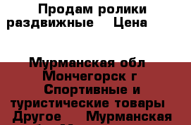 Продам ролики раздвижные  › Цена ­ 550 - Мурманская обл., Мончегорск г. Спортивные и туристические товары » Другое   . Мурманская обл.,Мончегорск г.